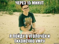 через 15 минут я пойду в уголочек и тихонечко умру