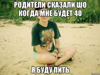 родители сказали шо когда мне будет 40 я буду пить
