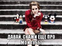  давай, скажи еще про мои губы