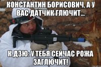 константин борисович, а у вас датчик глючит... к.дзю: у тебя сейчас рожа заглючит!