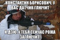 константин борисович, у вас датчик глючит к.дзю: у тебя сейчас рожа заглючит!