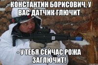 - константин борисович, у вас датчик глючит - у тебя сейчас рожа заглючит!