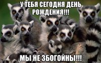 у тебя сегодня день рождения!!! мы не збогойны!!!