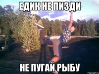 едик не пизди не пугай рыбу