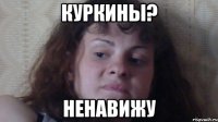 куркины? ненавижу