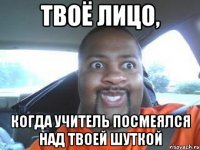 твоё лицо, когда учитель посмеялся над твоей шуткой
