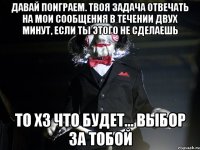 давай поиграем. твоя задача отвечать на мои сообщения в течении двух минут, если ты этого не сделаешь то хз что будет... выбор за тобой