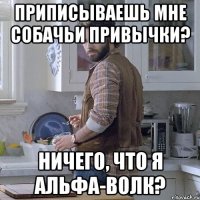приписываешь мне собачьи привычки? ничего, что я альфа-волк?
