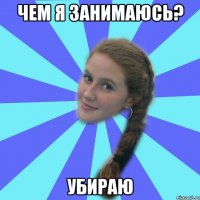 чем я занимаюсь? убираю