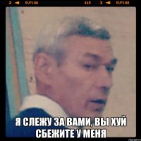  я слежу за вами, вы хуй сбежите у меня