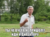  ты чё вчера не пришол? иди к директору