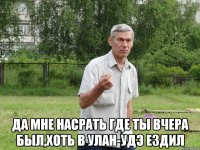  да мне насрать где ты вчера был,хоть в улан-удэ ездил