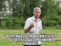  вылетишь со справкой и что ты делать будешь? грузчиком поидёшь?