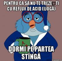 pentru ca să nu te trezești cu reflux de acid (ijogă) dormi pe partea stîngă