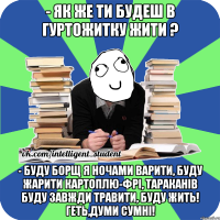 - як же ти будеш в гуртожитку жити ? - буду борщ я ночами варити, буду жарити картоплю-фрі, тараканів буду завжди травити, буду жить! геть,думи сумні!