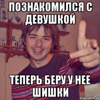 познакомился с девушкой теперь беру у нее шишки