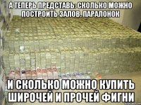 а теперь представь: сколько можно построить залов, паралонок и сколько можно купить широчей и прочей фигни