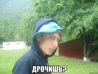  дрочишь?