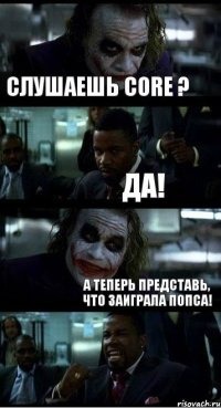 Слушаешь Core ? Да! А теперь представь, что заиграла попса!