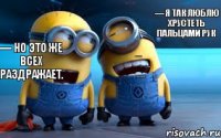 — Я так люблю хрустеть пальцами рук — Это еще один повод хрустеть пальцами рук. — Но это же всех раздражает.