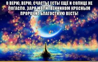 о верю, верю, счастье есть! ещё и солнце не погасло. заря молитвенником красным пророчит благостную весть! 