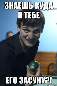 знаешь куда я тебе его засуну?!