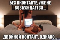 без вконтакте, уже не возбуждается... двойной контакт, однако...