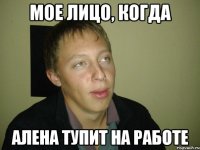 мое лицо, когда алена тупит на работе