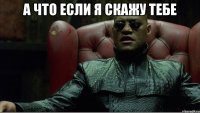а что если я скажу тебе 