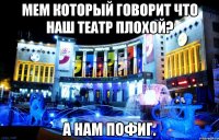 мем который говорит что наш театр плохой? а нам пофиг.
