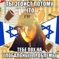 ты эгоист потому что тебе пох на глобальные проблемы