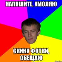 напишите, умоляю скину фотки, обещаю