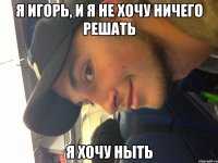 я игорь, и я не хочу ничего решать я хочу ныть