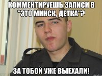 комментируешь записи в "это минск, детка"? за тобой уже выехали!