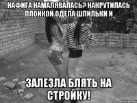 нафига намалявалась? накрутилась плойкой одела шпильки и залезла блять на стройку!
