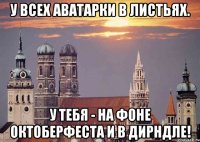 у всех аватарки в листьях. у тебя - на фоне октоберфеста и в дирндле!