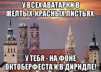 у всех аватарки в желтых-красных листьях. у тебя - на фоне октоберфеста и в дирндле!