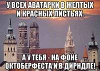 у всех аватарки в желтых и красных листьях. а у тебя - на фоне октоберфеста и в дирндле!