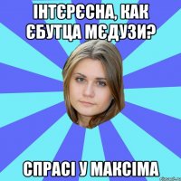 інтєрєсна, как єбутца мєдузи? спрасі у максіма