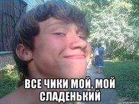  все чики мой, мой сладенький