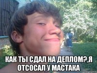  как ты сдал на деплом?,я отсосал у мастака