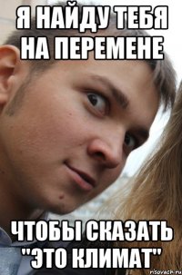 я найду тебя на перемене чтобы сказать "это климат"