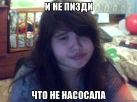 и не пизди что не насосала