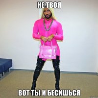 не твоя вот ты и бесишься
