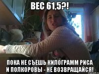 вес 61,5?! пока не съешь килограмм риса и полкоровы - не возвращайся!
