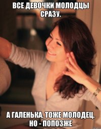 все девочки молодцы сразу. а галенька, тоже молодец. но - попозже