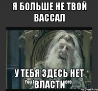 я больше не твой вассал у тебя здесь нет власти