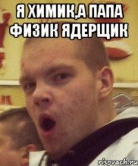 я химик,а папа физик ядерщик 