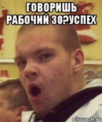 говоришь рабочий 30?успех 