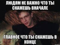 людям не важно что ты скажешь вначале главное что ты скажешь в конце